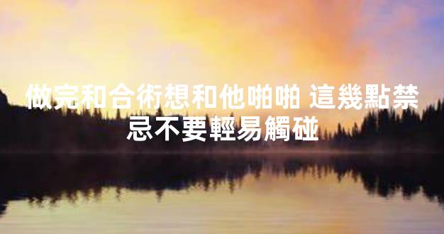做完和合術想和他啪啪 這幾點禁忌不要輕易觸碰